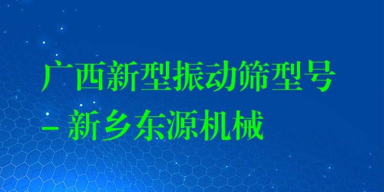 廣西新型振動篩型號 - 新鄉(xiāng)東源機械