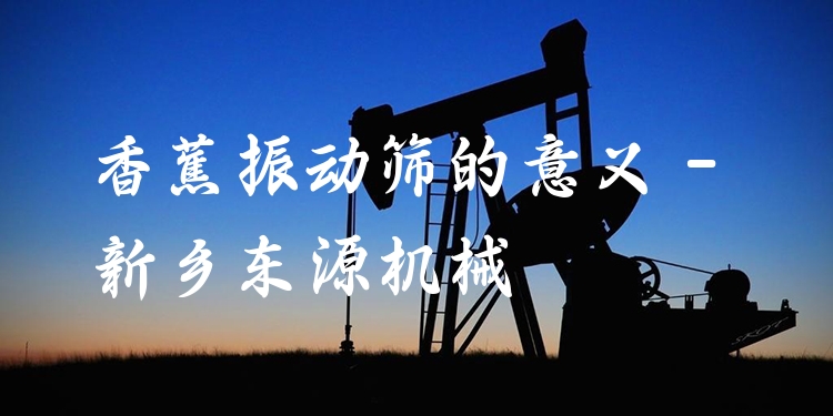 香蕉振動篩的意義 - 新鄉(xiāng)東源機(jī)械