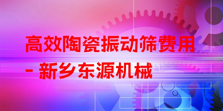 ***陶瓷振動篩費用 - 新鄉(xiāng)東源機械