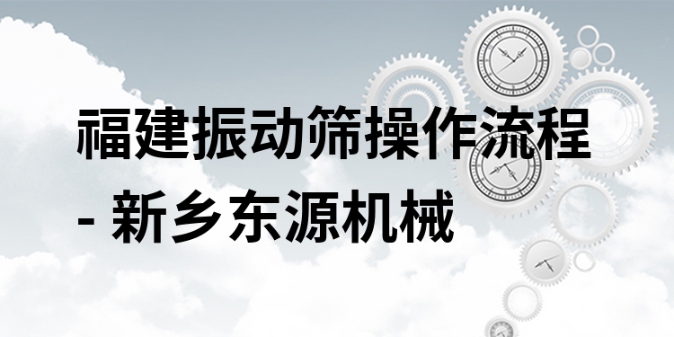 福建振動篩操作流程 - 新鄉(xiāng)東源機械