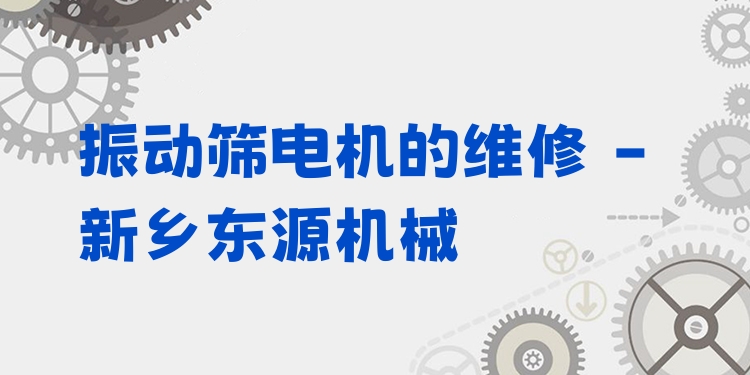 振動篩電機(jī)的維修 - 新鄉(xiāng)東源機(jī)械