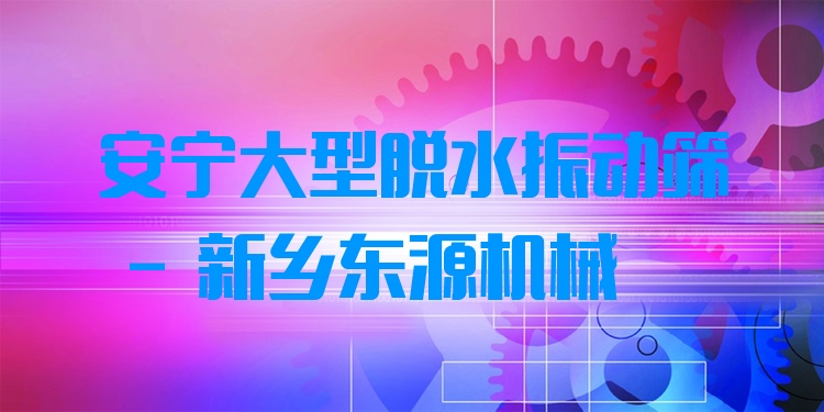 安寧大型脫水振動篩 - 新鄉(xiāng)東源機械