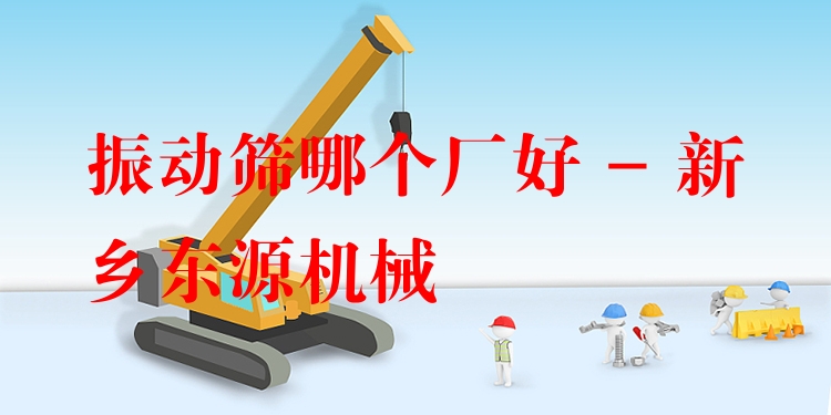 振動篩哪個廠好 - 新鄉(xiāng)東源機械