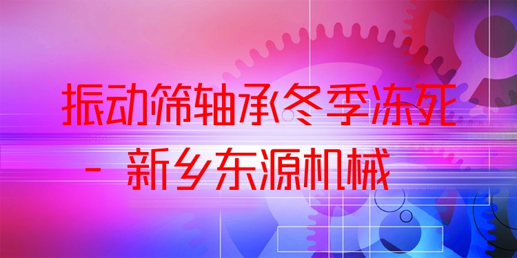 振動篩軸承冬季凍死 - 新鄉(xiāng)東源機械