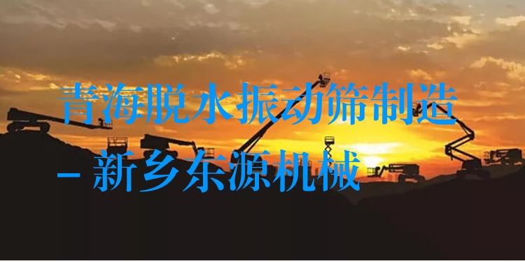青海脫水振動篩制造 - 新鄉(xiāng)東源機械