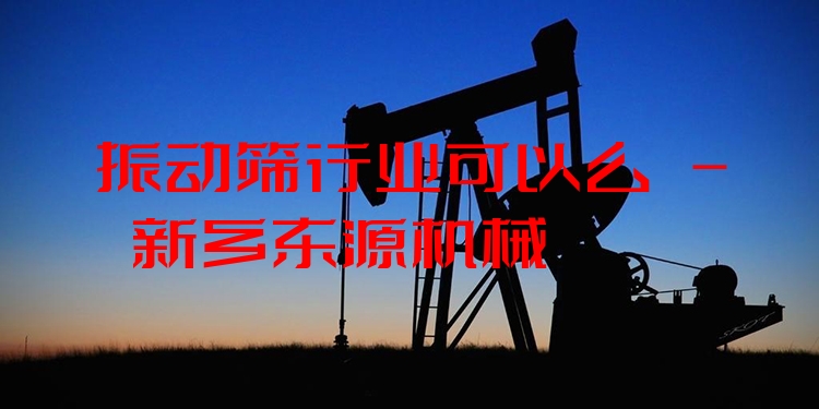 振動篩行業(yè)可以么 - 新鄉(xiāng)東源機械