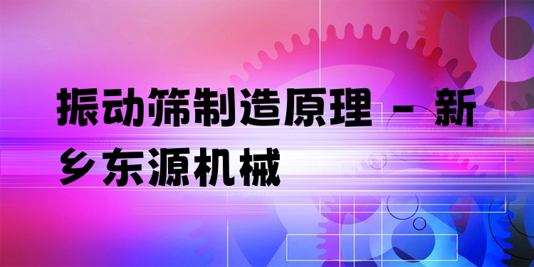 振動篩制造原理 - 新鄉(xiāng)東源機械
